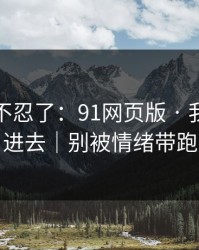 这次我不忍了：91网页版 · 我差点点进去｜别被情绪带跑