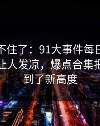 真的绷不住了：91大事件每日大赛越往后越让人发凉，爆点合集把猜测拉到了新高度