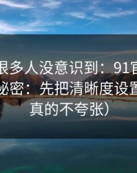 这个点很多人没意识到：91官网越用越顺的秘密：先把清晰度设置做对（真的不夸张）