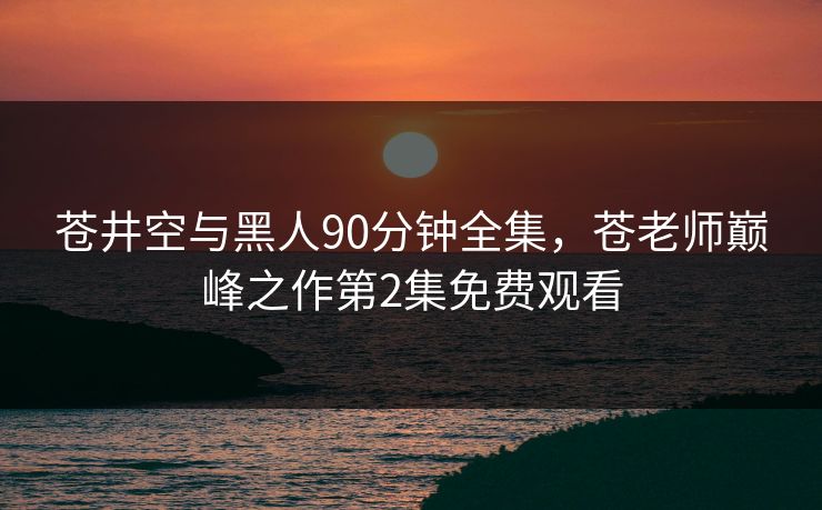 苍井空与黑人90分钟全集,苍老师巅峰之作第2集免费观看 苍井空与黑人90分钟全集,苍老师巅峰之作第2集免费观看