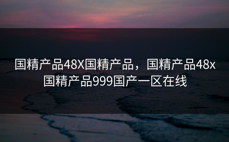 国精产品48X国精产品，国精产品48x国精产品999国产一区在线
