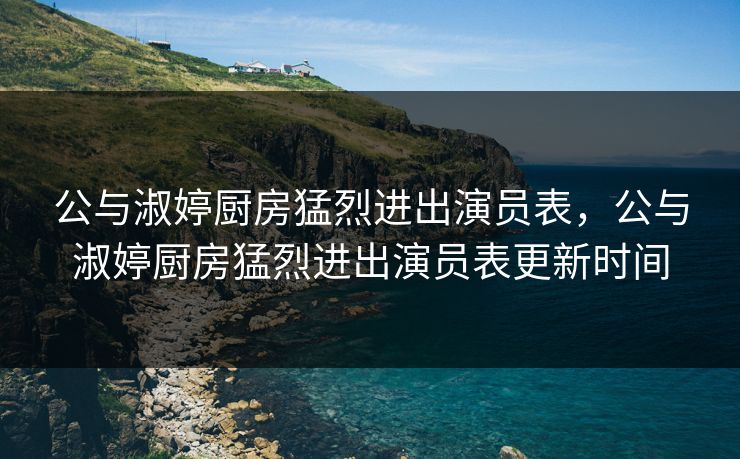 公与淑婷厨房猛烈进出演员表，公与淑婷厨房猛烈进出演员表更新时间
