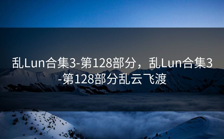 乱Lun合集3-第128部分，乱Lun合集3-第128部分乱云飞渡