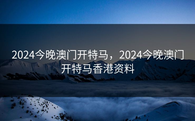 2024今晚澳门开特马，2024今晚澳门开特马香港资料