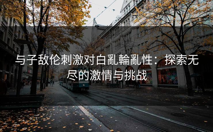 与子敌伦刺激对白亂輪亂性：探索无尽的激情与挑战