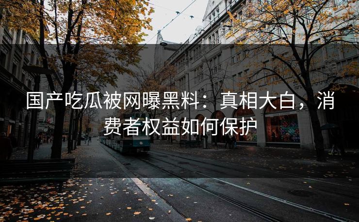 国产吃瓜被网曝黑料:真相大白,消费者权益如何保护 国产吃瓜被网曝黑料:真相大白,消费者权益如何保护