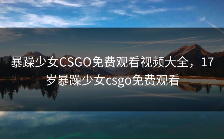 暴躁少女CSGO免费观看视频大全,17岁暴躁少女csgo免费观看 暴躁少女CSGO免费观看视频大全,17岁暴躁少女csgo免费观看