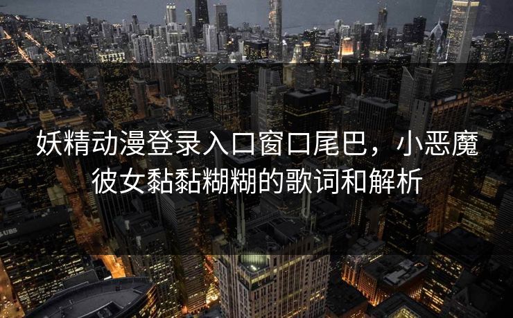 妖精动漫登录入口窗口尾巴,小恶魔彼女黏黏糊糊的歌词和解析 妖精动漫登录入口窗口尾巴,小恶魔彼女黏黏糊糊的歌词和解析