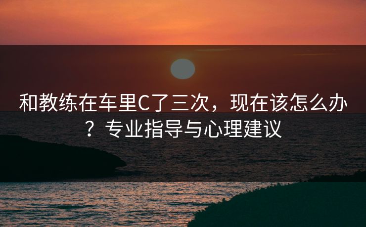 和教练在车里C了三次，现在该怎么办？专业指导与心理建议