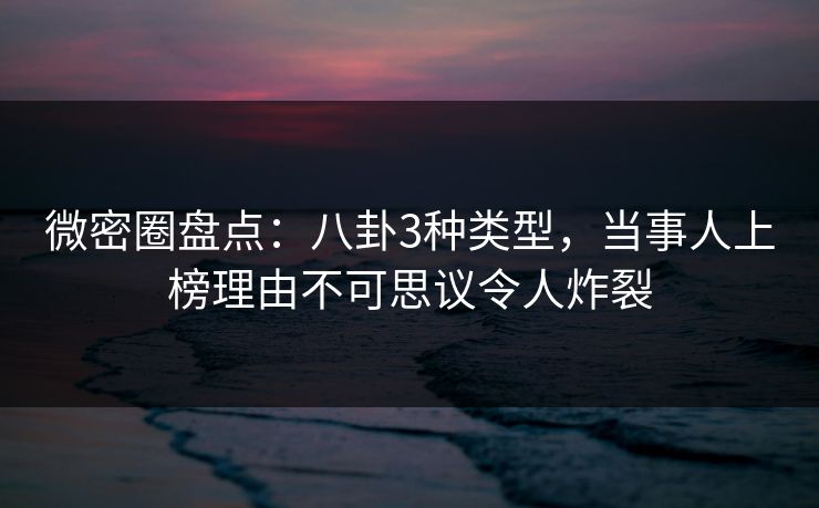 微密圈盘点：八卦3种类型，当事人上榜理由不可思议令人炸裂