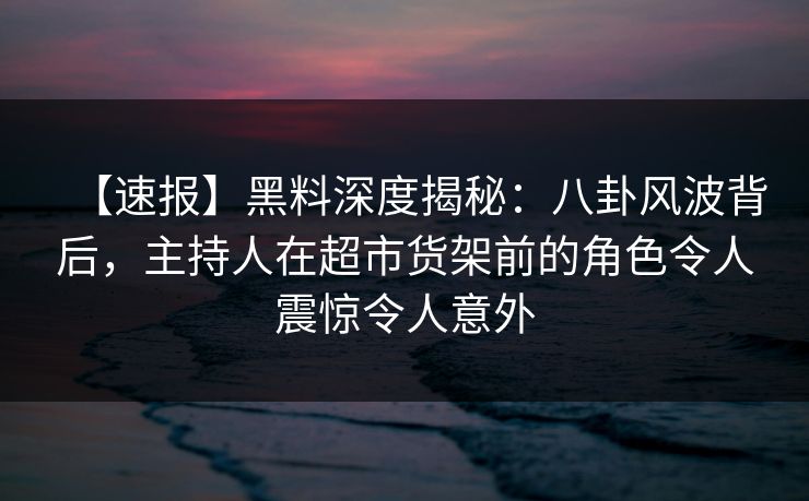 【速报】黑料深度揭秘：八卦风波背后，主持人在超市货架前的角色令人震惊令人意外