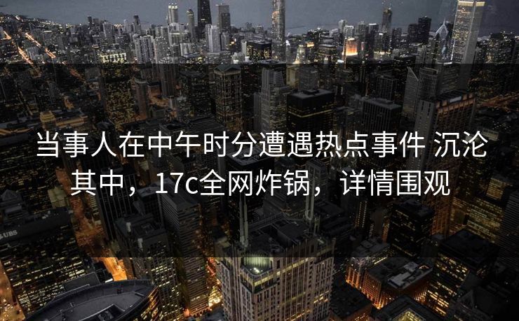 当事人在中午时分遭遇热点事件 沉沦其中，17c全网炸锅，详情围观