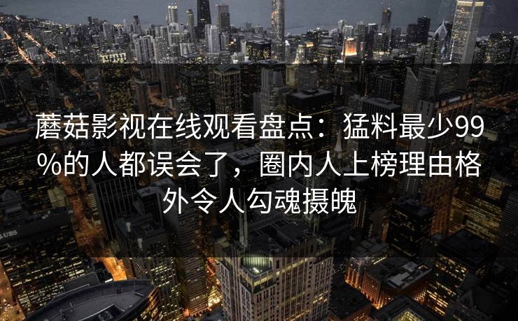 蘑菇影视在线观看盘点：猛料最少99%的人都误会了，圈内人上榜理由格外令人勾魂摄魄