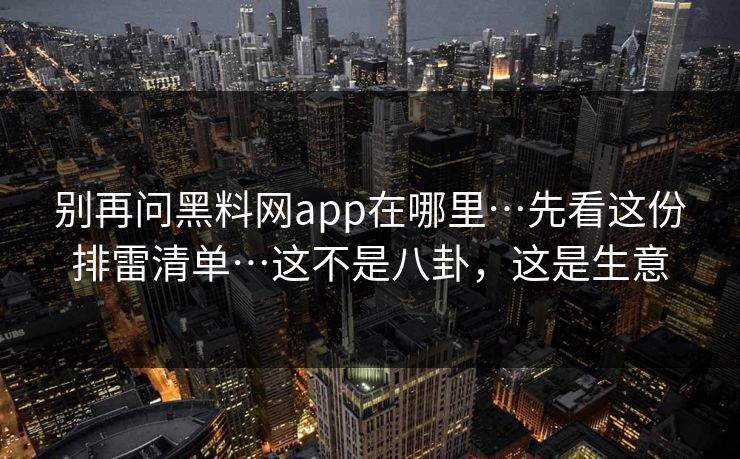 别再问黑料网app在哪里…先看这份排雷清单…这不是八卦，这是生意