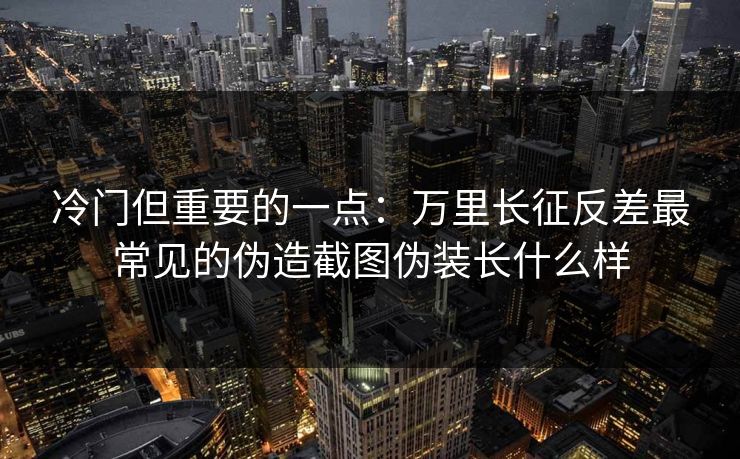 冷门但重要的一点：万里长征反差最常见的伪造截图伪装长什么样
