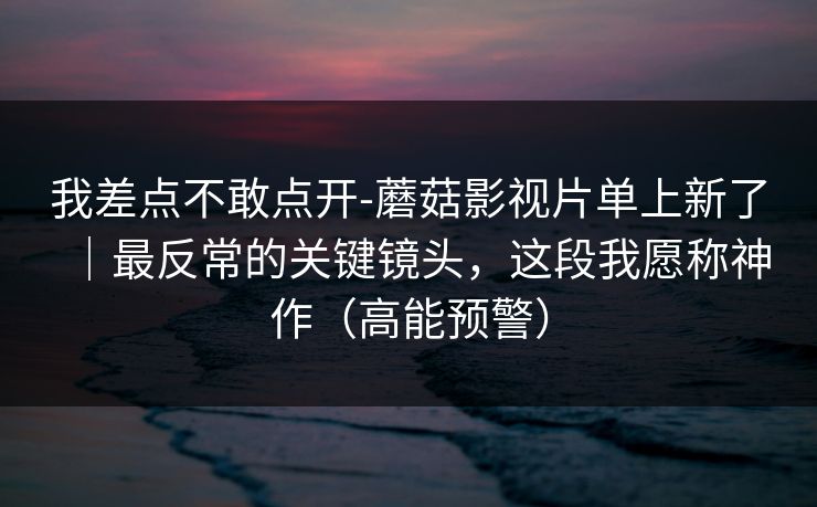我差点不敢点开-蘑菇影视片单上新了｜最反常的关键镜头，这段我愿称神作（高能预警）
