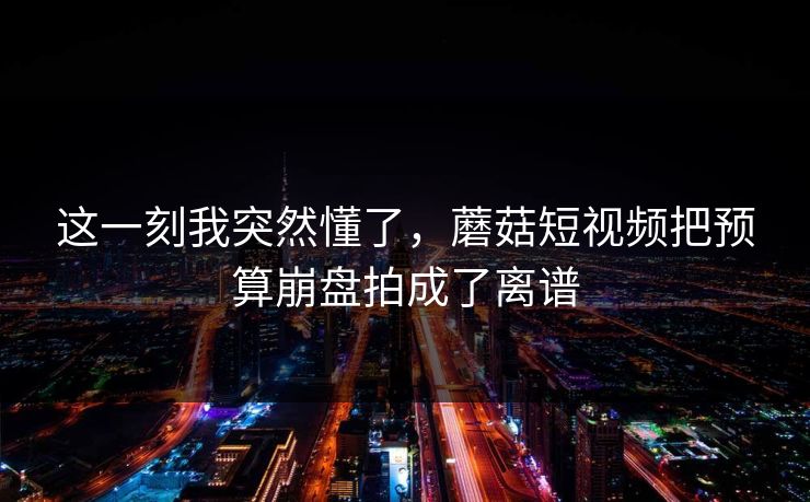 这一刻我突然懂了,蘑菇短视频把预算崩盘拍成了离谱 这一刻我突然懂了,蘑菇短视频把预算崩盘拍成了离谱