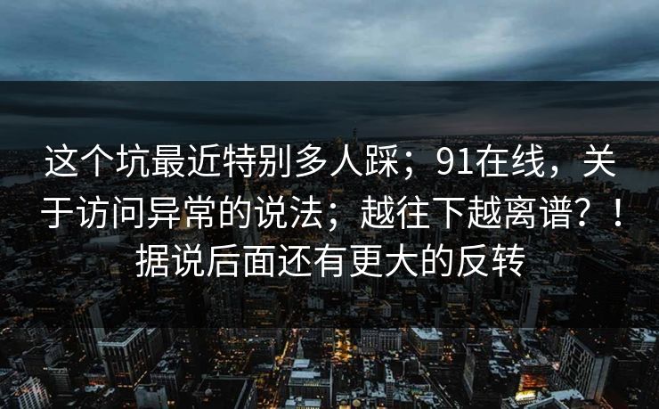 这个坑最近特别多人踩；91在线，关于访问异常的说法；越往下越离谱？！据说后面还有更大的反转