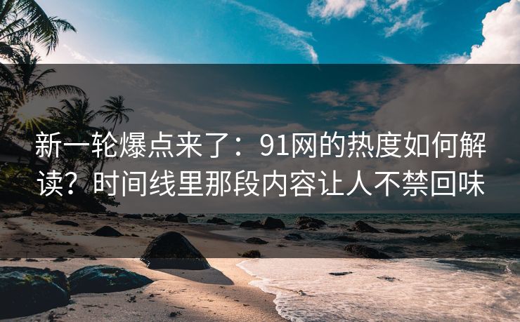 新一轮爆点来了：91网的热度如何解读？时间线里那段内容让人不禁回味