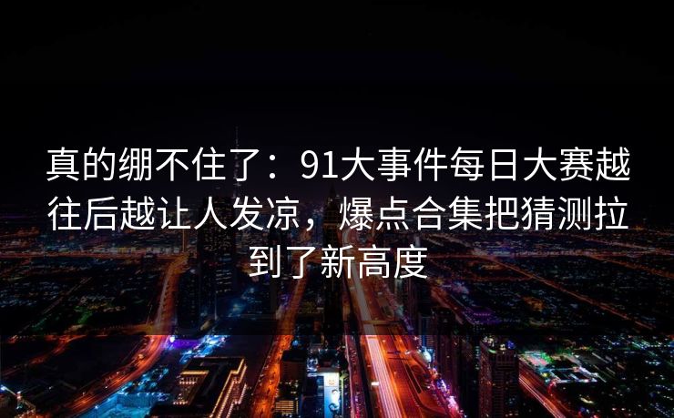 真的绷不住了：91大事件每日大赛越往后越让人发凉，爆点合集把猜测拉到了新高度