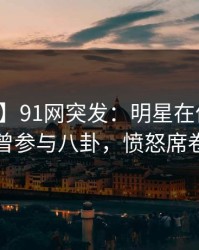 【爆料】91网突发：明星在傍晚时刻被曝曾参与八卦，愤怒席卷全网