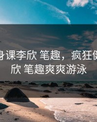 疯狂健身课李欣 笔趣，疯狂健身课李欣 笔趣爽爽游泳