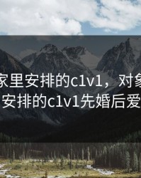 对象是家里安排的c1v1，对象是家里安排的c1v1先婚后爱