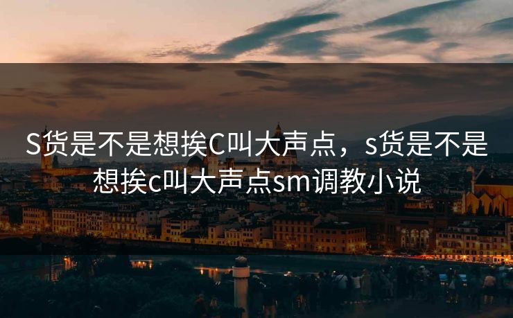 S货是不是想挨C叫大声点,s货是不是想挨c叫大声点sm调教小说 S货是不是想挨C叫大声点,s货是不是想挨c叫大声点sm调教小说