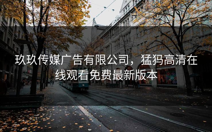 玖玖传媒广告有限公司,猛犸高清在线观看免费最新版本 玖玖传媒广告有限公司,猛犸高清在线观看免费最新版本