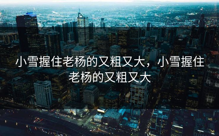 小雪握住老杨的又粗又大，小雪握住老杨的又粗又大