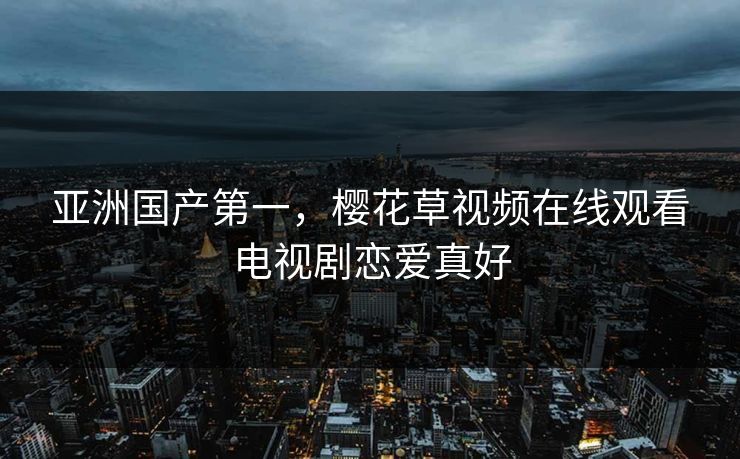 亚洲国产第一，樱花草视频在线观看电视剧恋爱真好