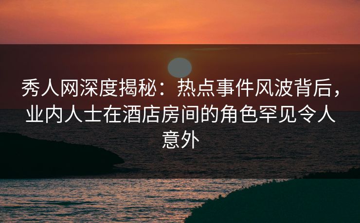 秀人网深度揭秘：热点事件风波背后，业内人士在酒店房间的角色罕见令人意外