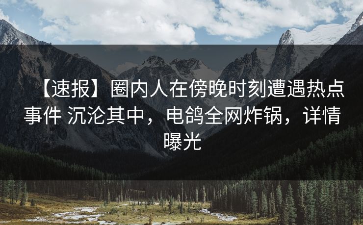【速报】圈内人在傍晚时刻遭遇热点事件 沉沦其中，电鸽全网炸锅，详情曝光