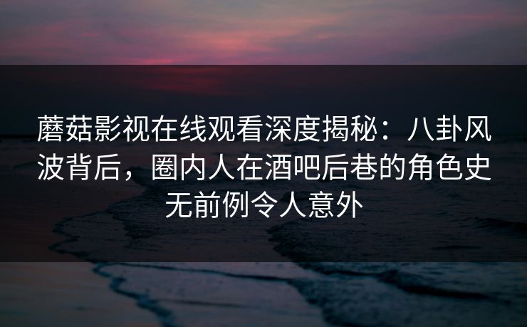 蘑菇影视在线观看深度揭秘：八卦风波背后，圈内人在酒吧后巷的角色史无前例令人意外