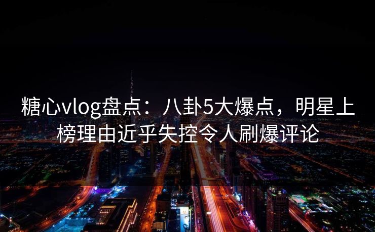 糖心vlog盘点：八卦5大爆点，明星上榜理由近乎失控令人刷爆评论