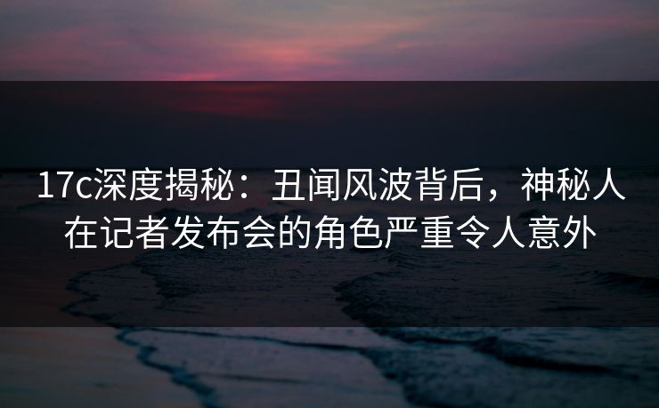 17c深度揭秘:丑闻风波背后,神秘人在记者发布会的角色严重令人意外 17c深度揭秘:丑闻风波背后,神秘人在记者发布会的角色严重令人意外