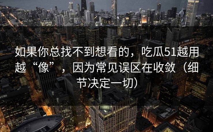 如果你总找不到想看的,吃瓜51越用越“像”,因为常见误区在收敛(细节决定一切) 如果你总找不到想看的,吃瓜51越用越“像”,因为常见误区在收敛(细节决定一切)