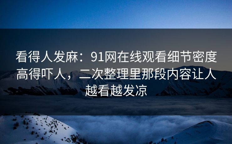 看得人发麻:91网在线观看细节密度高得吓人,二次整理里那段内容让人越看越发凉 看得人发麻:91网在线观看细节密度高得吓人,二次整理里那段内容让人越看越发凉