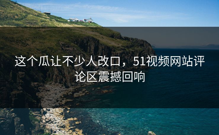 这个瓜让不少人改口，51视频网站评论区震撼回响